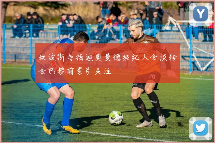 坎波斯与扬迪奥曼德经纪人会谈转会巴黎前景引关注