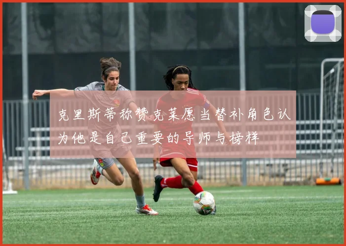 克里斯蒂称赞克莱愿当替补角色认为他是自己重要的导师与榜样