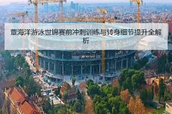 覃海洋游泳世锦赛前冲刺训练与转身细节提升全解析